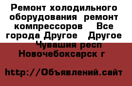 Ремонт холодильного оборудования, ремонт компрессоров. - Все города Другое » Другое   . Чувашия респ.,Новочебоксарск г.